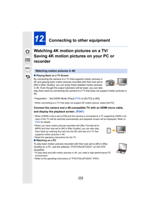 Page 339339
12.  Connecting to other equipment
Watching 4K motion pictures on a TV/ 
Saving 4K motion pictures on your PC or 
recorder
∫ Playing Back on a TV Screen
By connecting the camera to a TV that supports motion pictures  in 
4K and playing back motion pictures recorded with their size se t to 
[4K] in [Rec Quality], you can enjoy finely-detailed motion pic tures 
in 4K. Even though the output resolution will be lower, you can  also 
play them back by connecting the camera to a TV that does not s upport...