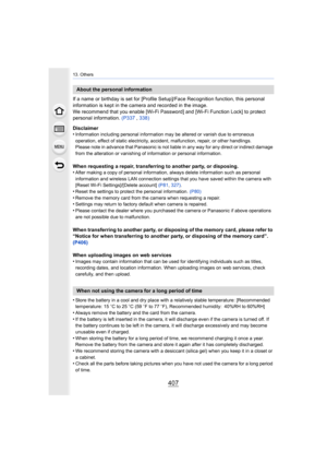 Page 407407
13. Others
If a name or birthday is set for [Profile Setup]/Face Recognition function, this personal 
information is kept in the camera and recorded in the image.
We recommend that you enable [Wi-Fi Password] and [Wi-Fi Function Lock] to protect 
personal information.  (P337 , 338)
Disclaimer
•
Information including personal information may be altered or va nish due to erroneous 
operation, effect of static electricity, accident, malfunction, repair, or other handlings.
Please note in advance that...