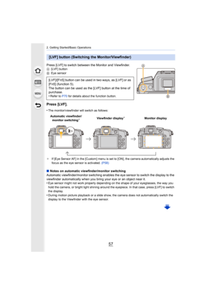 Page 5757
2. Getting Started/Basic Operations
Press [LVF] to switch between the Monitor and Viewfinder.A[LVF] button
B Eye sensor
Press [LVF].
•The monitor/viewfinder will switch as follows:
¢ If [Eye Sensor AF] in the [Custom] menu is set to [ON], the cam era automatically adjusts the 
focus as the eye sensor is activated.  (P58)
∫Notes on automatic viewfinder/monitor switching
Automatic viewfinder/monitor switching enables the eye sensor t o switch the display to the 
viewfinder automatically when y ou bring...