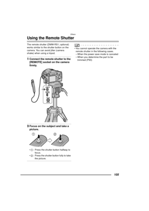 Page 105Others
105
Using the Remote Shutter
The remote shutter (DMW-RS1; optional) 
works similar to the shutter button on the 
camera. You can avoid jitter (camera 
shake) when using a tripod.
1Connect the remote shutter to the 
[REMOTE] socket on the camera 
firmly.
2Focus on the subject and take a 
picture.
1 : Press the shutter button halfway to 
foc us.
 2 : Press the shutter button fully to take 
the picture.
 You cannot operate the camera with the 
remote shutter in the following cases.
– When the...