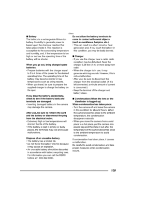 Page 109Others
109
∫Battery
The battery is a rechargeable lithium ion 
battery. Its ability to generate power is 
based upon the chemical reaction that 
takes place inside it. This reaction is 
susceptible to the surrounding temperature 
and humidity, and, if the temperature is too 
high or too low, the operating time of the 
battery will be shorter.
When you go out, bring charged spare 
batteries.
 Prepare batteries with the charger equal  to 3 to 4 times of the power for the desired 
operating time. The...