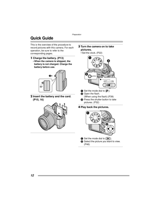 Page 12Preparation
12
Quick Guide
This is the overview of the procedure to 
record pictures with this camera. For each 
operation, be sure to refer to the 
corresponding pages.
1Charge the battery. (P13) 
 When the camera is shipped, the 
battery is not charged. Charge the 
battery before use. 
2 Insert the battery and the card. 
(P15, 16) 
3Turn the camera on to take 
pictures.
 Set the clock. (P22) 
1 Set the mode dial to [ ].
2 Open the flash.
(When using the flash) (P39)
3 Press the shutter button to take...