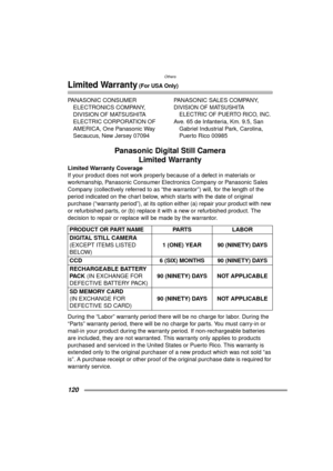 Page 120Others
120
Limited Warranty (For USA Only)
PANASONIC CONSUMER ELECTRONICS COMPANY, 
DIVISION OF MATSUSHITA 
ELECTRIC CORPORATION OF 
AMERICA, One Panasonic Way 
Secaucus, New Jersey 07094 PANASONIC SALES COMPANY,
DIVISION OF MATSUSHITA 
ELECTRIC OF PUERTO RICO, INC.
Ave. 65 de Infanteria, Km. 9.5, San 
Gabriel Industrial Park, Carolina, 
Puerto Rico 00985
Panasonic Digital Still Camera Limited Warranty
Limited Warranty Coverage
If your product does not work properly because of a defect in materials or...