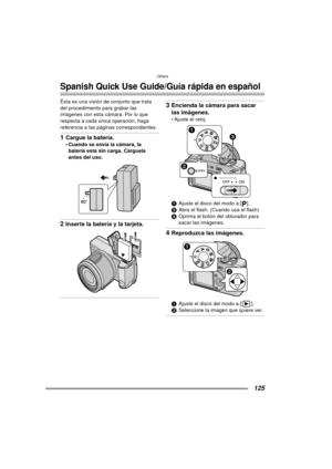 Page 125Others
125
Others
Spanish Quick Use Guide/Guía rápida en español
Ésta es una visión de conjunto que trata 
del procedimiento para grabar las 
imágenes con esta cámara. Por lo que 
respecta a cada única operación, haga 
referencia a las páginas correspondientes.
1Cargue la batería.
 Cuando se envía la cámara, la batería está sin carga. Cárguela 
antes del uso. 
2Inserte la batería y la tarjeta. 
3Encienda la cámara para sacar 
las imágenes.
 Ajuste el reloj. 
1 Ajuste el disco del modo a [ ].
2 Abra el...
