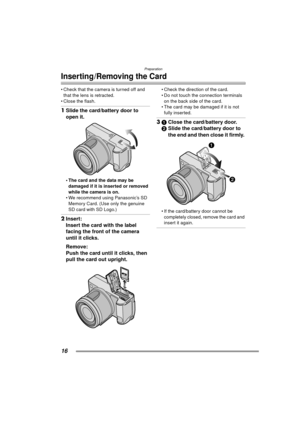 Page 16Preparation
16
Inserting/Removing the Card
 Check that the camera is turned off and that the lens is retracted.
 Close the flash.
1 Slide the card/battery door to 
open it. 
 The card and the data may be 
damaged if it is inserted or removed 
while the camera is on.
 We recommend using Panasonic’s SD  Memory Card. (Use only the genuine 
SD card with SD Logo.)
2 Insert:
Insert the card with the label 
facing the front of the camera 
until it clicks. 
Remove:
Push the card until it clicks, then 
pull...