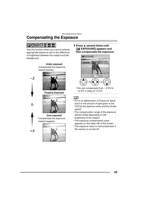 Page 43Recording pictures (basic)
43
Compensating the Exposure
Use this function when you cannot achieve 
appropriate exposure due to the difference 
of brightness between the subject and the 
background.
1Press 3 several times until 
[ EXPOSURE] appears and 
then compensate the exposure. 
 You can compensate from  j2EV to 
i 2 EV in steps of 1/3 EV.
 EV is an abbreviation of Exposure Value, 
and it is the amount of light given to the 
CCD by the aperture value and the shutter 
speed.
 The compensation range...