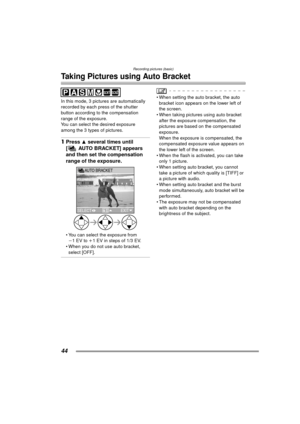 Page 44Recording pictures (basic)
44
Taking Pictures using Auto Bracket
In this mode, 3 pictures are automatically 
recorded by each press of the shutter 
button according to the compensation 
range of the exposure.
You can select the desired exposure 
among the 3 types of pictures.
1Press 3 several times until 
[ AUTO BRACKET] appears 
and then set the compensation 
range of the exposure. 
 You can select the exposure from 
j1EV to i 1 EV in steps of 1/3 EV.
 When you do not use auto bracket, 
select [OFF]....