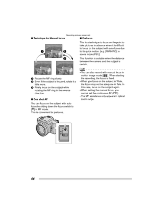 Page 66Recording pictures (advanced)
66
∫Technique for Manual focus
1 Rotate the MF ring slowly.
2 Even if the subject is focused, rotate it a 
little more.
3 Finely focus on the subject while 
rotating the MF ring in the reverse 
direction.
∫ One shot AF
You can focus on the subject with auto 
focus by sliding down the focus switch to 
[ 4 ] in MF mode. 
This is convenient for prefocus. ∫
Prefocus
This is a technique to focus on the point to 
take pictures in advance when it is difficult 
to focus on the...