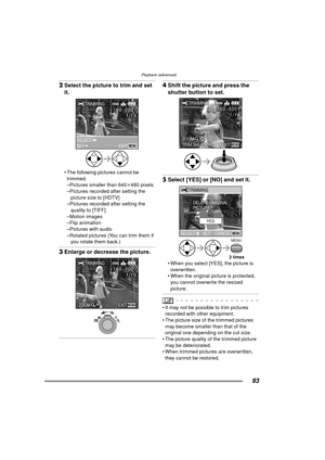 Page 93Playback (advanced)
93
2Select the picture to trim and set 
it. 
 The following pictures cannot be 
trimmed.
–Pictures smaller than 640 k480 pixels
–Pictures recorded after setting the  picture size to [HDTV]
–Pictures recorded after setting the 
quality to [TIFF]
–Motion images
–Flip animation
–Pictures with audio
–Rotated pictures (You can trim them if  you rotate them back.)
3 Enlarge or decrease the picture. 
4Shift the picture and press the 
shutter button to set. 
5Select [YES] or [NO] and set it....
