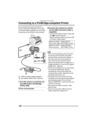 Page 100Connecting to a PC or Printer
100
Connecting to a PictBridge-compliant Printer
By connecting the camera directly to a 
printer supporting PictBridge via the USB 
connection cable (supplied), you can select 
the pictures to be printed or start printing. 
A: USB connection cable (supplied)
B : AC adaptor (DMW-CAC1; optional)
1Turn the camera on and then set 
the USB mode to [PictBridge 
(PTP)]. (P96) 
2Turn on the printer.
3Connect the camera to a printer 
via the USB connection cable  A 
(supplied).
...