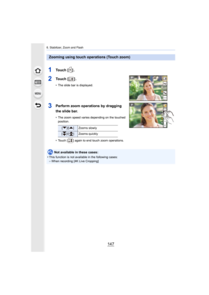 Page 147147
6. Stabilizer, Zoom and Flash
1To u c h   [ ] .
2To u c h   [ ] .
• The slide bar is displayed.
3Perform zoom operations by dragging 
the slide bar.
• The zoom speed varies depending on the touched position.
• Touch [ ] again to end touch zoom operations.
Zooming using touch operations (Touch zoom)
[ ]/[ ] Zooms slowly
[ ]/ [ ] Zooms quickly
Not available in these cases:
• This function is not available in the following cases: – When recording [4K Live Cropping]
AE 