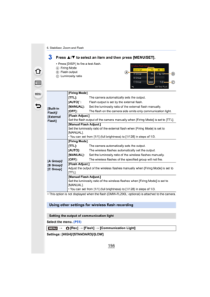 Page 1566. Stabilizer, Zoom and Flash
156
3Press 3/4 to select an item and then press [MENU/SET].
• Press [DISP.] to fire a test-flash.
A Firing Mode
B Flash output
C Luminosity ratio
¢ This option is not displayed when the flash (DMW-FL200L: option al) is attached to the camera.
Select the menu. (P51)
Settings: [HIGH]/[STANDARD]/[LOW]
[Built-in 
Flash]/
[External 
Flash] [Firing Mode]
[TTL]:
The camera automatically sets the output.
[AUTO]
¢: Flash output is set by the external flash.
[MANUAL]: Set the...