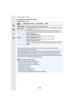Page 1667. Recording Motion Pictures
166
∫Changing the Snap Movie settings
Select the menu.  (P51)
>  [Motion Picture]  > [Snap Movie]  > [SET]
[Record time] Sets the recording time of motion pictures.
[Pull Focus]Allows dramatic imaging expression by shifting focus gradually 
at the start 
of recording.  (P167)
[Fade] Adds a fade-in (gradual appearance) effect to an image and audi
o as 
recording starts or adds a fade-out (gradual disappearance) eff ect to them 
as recording ends.
[WHITE-IN]/[WHITE-OUT]:
Adds a...