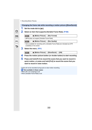 Page 169169
7. Recording Motion Pictures
1Set the mode dial to [ ].
2Select an item that supports [Variable Frame Rate]. (P168)
• [MP4] does not support [Variable Frame Rate].
• Items available for recording with a [Variable Frame Rate] are  indicated as [VFR 
available] on the screen.
3Select the menu. (P51)
4Press the motion picture button (or shutter button) to start re cording.
5Press and hold [Fn1] to record the scene that you want to record in 
quick motion, or press and hold [Fn2] to record the scene that...