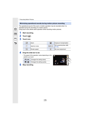 Page 1767. Recording Motion Pictures
176
The operational sound of the zoom or button operation may be recorded when it is 
operated during the recording of a motion picture.
Using touch icons allows silent operation while recording motio n pictures.
1Start recording.
2To u c h   [ ] .
3Touch icon.
4Drag the slide bar to set.
• The speed of the operation varies dep ending on the 
position you touch.
5Stop recording.
Minimizing operational sounds during motion picture recording
ZoomExposure Compensation
Aperture...