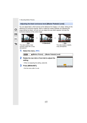 Page 177177
7. Recording Motion Pictures
You can adjust black, which serves as the reference for images, in 31 steps. Acting as the 
reference for luminance signals, black is called the master ped estal. By adjusting the 
range defined as black, not only can you adjust the way black a ppears, but also the 
luminance balance of the entire image.
1Select the menu. (P51)
2Rotate the rear dial or front dial to adjust the 
setting.
• When not adjusting the setting, select [0].
3Press [MENU/SET].
• Exit the menu after...