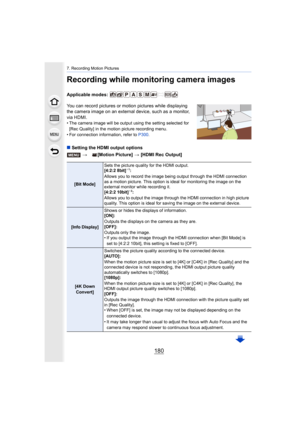 Page 1807. Recording Motion Pictures
180
Recording while monitoring camera images
Applicable modes: 
You can record pictures or motion pictures while displaying 
the camera image on an external device, such as a monitor, 
via HDMI.
• The camera image will be output using the setting selected for  
[Rec Quality] in the motion picture recording menu.
• For connection information, refer to  P300.
∫Setting the HDMI output options
> [Motion Picture]  > [HDMI Rec Output]
[Bit Mode] Sets the picture quality for the...