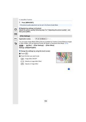 Page 193193
9. Using Menu Functions
3Press [MENU/SET].
∫ Registering settings to [Custom]
Adjust the picture quality following step 
2 of “Adjusting the picture quality”, and 
then press [DISP.].
Applicable modes: 
You can apply image effects (filters) that are available for Cr eative Control Mode to images 
in other modes, such as Aperture-Priority AE Mode or Panorama S hot Mode. (P79)
Settings: [ON]/[OFF]/[SET]
∫ Change the settings by using the touch screen
1 Touch [ ].
2 Touch the item you want to set.
•...