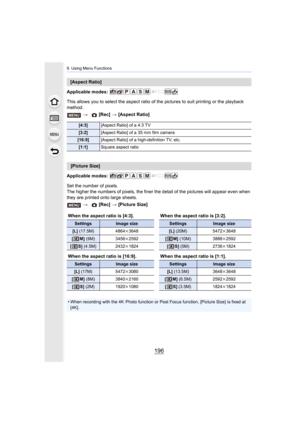 Page 1969. Using Menu Functions
196
Applicable modes: 
This allows you to select the aspect ratio of the pictures to suit printing or the playback 
method.
Applicable modes: 
Set the number of pixels.
The higher the numbers of pixels, the finer the detail of the pictures will appear even when 
they are printed onto large sheets.
[Aspect Ratio]
>  [Rec] > [Aspect Ratio]
[4:3] [Aspect Ratio] of a 4:3 TV
[3:2][Aspect Ratio] of a 35 mm film camera
[16:9] [Aspect Ratio] of a high-definition TV, etc.
[1:1]Square...