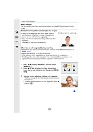 Page 209209
9. Using Menu Functions
∫Face Settings
You can register information such as names and birthdays for fa ce images of up to 6 
people.
1Press  3/4 to select [MEMORY] and then press 
[MENU/SET].
2Press  3/4 /2 /1  to select the Face Recognition 
frame that is not registered, and then press [MENU/
SET].
3Take the picture adjusting the face with the guide.• The faces of subjects other than people (pets, etc.) cannot 
be registered.
• To display the description of the face registration, press  1 
or touch...