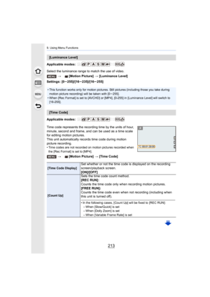 Page 213213
9. Using Menu Functions
Applicable modes: 
Select the luminance range to match the use of video.
Settings: [0s255]/[16s235]/[16s 255]
Applicable modes: 
Time code represents the recording time by the units of hour, 
minute, second and frame, and can be used as a time scale 
for editing motion pictures.
This unit automatically records time code during motion 
picture recording.
• Time codes are not recorded on motion pictures recorded when  the [Rec Format] is set to [MP4].
[Luminance Level]
> [Motion...