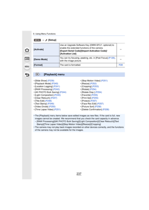 Page 237237
9. Using Menu Functions
[Activate]Use an Upgrade Software Key (DMW-SFU1: optional) to 
enable the extended functions of the camera.
[Export Serial Code]/[Import Activation Code]/
[Activation List] s
[Demo Mode]
You can try focusing, peaking, etc. in [Post Focus] 
(P129), 
with the image picture. s
[Format]
The card is formatted. P28
:[Playback] menu
• [Slide Show] (P239)
• [Playback Mode]  (P240)
• [Location Logging]  (P241)
• [RAW Processing]  (P242)
• [4K PHOTO Bulk Saving]  (P244)
• [Light...
