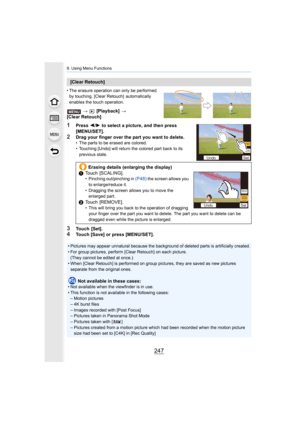 Page 247247
9. Using Menu Functions
• The erasure operation can only be performed by touching. [Clear Retouch]  automatically 
enables the touch operation.
>   [Playback]  >
[Clear Retouch]
1Press  2/1  to select a picture, and then press 
[MENU/SET].
2Drag your finger over the part you want to delete.• The parts to be erased are colored.
• Touching [Undo] will return the colored part back to its 
previous state.
3Touch  [Set].4Touch [Save] or press [MENU/SET].
[Clear Retouch]
Erasing details (enlarging the...