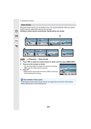 Page 2509. Using Menu Functions
250
Recorded motion picture can be divided in two. It is recommended for when you want to 
divide a part you need with a part you do not need.
Dividing a motion picture is permanent. Decide before you divid e!
>   [Playback]  > [Video Divide]
1Press  2/1  to select the motion picture to divide, and then press [MENU/S ET].
[Video Divide]
2Press 3 at the location to divide.
• You can finely adjust the location for division by pressing 
2 /1 while the motion picture is paused.
3Press...