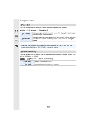 Page 2589. Using Menu Functions
258
You can set the order in which the camera displays images during playback.
>   [Playback]  > [Picture Sort]
You can set which of the options that are displayed when deleti ng a picture, [Yes] or [No], 
will be highlighted by default.
>  [Playback]  > [Delete Confirmation]
[Picture Sort]
[FILE NAME] Displays images by folder name/file name. This display format a
llows you 
to locate images in the card easily.
[DATE/TIME] Displays images by recording date. If the card contains...