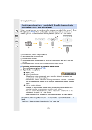 Page 271271
10. Using the Wi-Fi function
Using a smartphone, you can combine motion pictures recorded with the camera’s [Snap 
Movie] function  (P165). Music can be added to motion pictures to be combined. In 
addition, you can save 
the combined motion picture or upload it on a web service.
A Record motion pictures with [Snap Movie].
B Send the recorded motion pictures.
C Edit the motion pictures.
D Combine the motion pictures, save the combined motion picture,  and send it to a web 
service.
E Combine the...