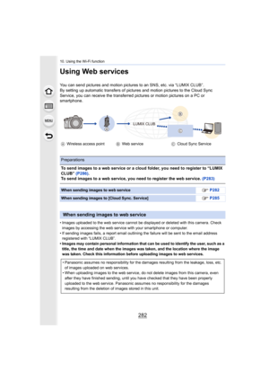 Page 28210. Using the Wi-Fi function
282
Using Web services
You can send pictures and motion pictures to an SNS, etc. via “LUMIX CLUB”.
By setting up automatic transfers of pictures and motion pictur es to the Cloud Sync 
Service, you can receive the transferred pictures or motion pic tures on a PC or 
smartphone.
• Images uploaded to the web service cannot be displayed or dele ted with this camera. Check 
images by accessing the web service with your smartphone or com puter.
• If sending images fails, a report...