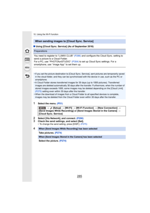 Page 285285
10. Using the Wi-Fi function
∫Using [Cloud Sync. Service]  (As of September 2016)
1Select the menu.  (P51)
2Select [Via Network], and connect.  (P290)
3Check the send settings, and select [Set].• To change the send setting, press [DISP.].  (P275)
When sending images to [Cloud Sync. Service]
Preparations
You need to register to “LUMIX CLUB” (P286) and configure the Cloud Sync. setting to 
send a picture to a Cloud Folder.
For a PC, use “ PHOTOfunSTUDIO ”  (P304) to set up Cloud Sync settings. For a...