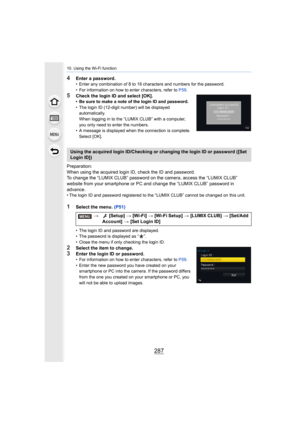 Page 287287
10. Using the Wi-Fi function
4Enter a password.• Enter any combination of 8 to 16 characters and numbers for the password.
• For information on how to enter characters, refer to  P59.
5Check the login ID and select [OK].• Be sure to make a note of the login ID and password.
• The login ID (12-digit number) will be displayed 
automatically.
When logging in to the “LUMIX CLUB” with a computer, 
you only need to enter the numbers.
• A message is displayed when the connection is complete.  Select [OK]....