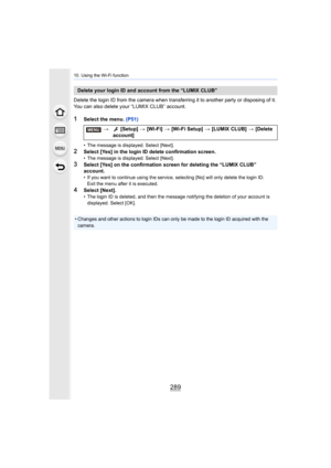 Page 289289
10. Using the Wi-Fi function
Delete the login ID from the camera when transferring it to another party or disposing of it. 
You can also delete your “LUMIX CLUB” account.
1Select the menu.  (P51)
• The message is displayed. Select [Next].
2Select [Yes] in the login ID delete confirmation screen.• The message is displayed. Select [Next].
3Select [Yes] on the confirmation screen for deleting the “LUMIX  CLUB” 
account.
• If you want to continue using the service, selecting [No] will  only delete the...