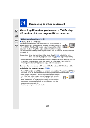 Page 298298
11.  Connecting to other equipment
Watching 4K motion pictures on a TV/ Saving 
4K motion pictures on your PC or recorder
∫ Playing Back on a TV Screen
By connecting the camera to a TV that supports motion pictures  in 
4K and playing back motion pictures recorded with their size se t to 
[4K] or [C4K] in [Rec Quality],  you can enjoy finely-detailed m otion 
pictures in 4K. Even though the output resolution will be lower , you 
can also play them back by connecting the camera to a TV that d oes not...