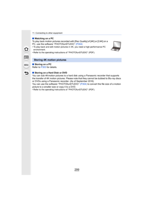 Page 299299
11. Connecting to other equipment
∫Watching on a PC
To play back motion pictures recorded with [Rec Quality] of [4K ] or [C4K] on a 
PC, use the software “ PHOTOfunSTUDIO ”  (P304)
• To play back and edit motion pictures in 4K, you need a high-performance PC 
environment.
• Refer to the operating instructions of “ PHOTOfunSTUDIO ” (PDF).
∫ Storing on a PC
Refer to  P303 for details.
∫ Storing on a Hard Disk or DVD
You can dub 4K motion pictures to a hard disk using a Panasonic  recorder that supports...