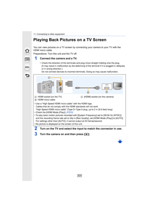 Page 30011. Connecting to other equipment
300
Playing Back Pictures on a TV Screen
You can view pictures on a TV screen by connecting your camera to your TV with the 
HDMI micro cable.
Preparations: Turn this unit and the TV off.
1Connect the camera and a TV.
• Check the direction of the terminals and plug in/out straight  holding onto the plug.
(It may result in malfunction by the deforming of the terminal  if it is plugged in obliquely 
or in wrong direction.)
Do not connect devices to incorrect terminals....