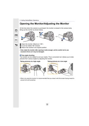 Page 322. Getting Started/Basic Operations
32
Opening the Monitor/Adjusting the Monitor
At the time when this camera is purchased, the monitor is stowed in the camera body.
Bring out the monitor as shown below.
1 Open the monitor. (Maximum 180 o)
2 It can be rotated 180 o forward.
3 Return the monitor to its original position.
• Only rotate the monitor after opening it wide enough, and be c areful not to use 
excessive force as it may be damaged.
∫ Free angle shooting
The monitor can be rotated to suit your...