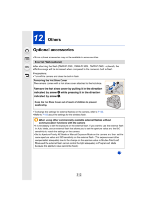 Page 312312
12. Others
Optional accessories
• Some optional accessories may not be available in some countri es.
After attaching the flash (DMW-FL200L, DMW-FL360L, DMW-FL580L:  optional), the 
effective range will be increased when compared to the camera’s  built in flash.
Preparations:
• Turn off the camera and close the built-in flash.
• To change the settings for external flashes on the camera, ref er to P150 .
• Refer to  P155 about the settings for the wireless flash.
External Flash (optional)
Removing the...