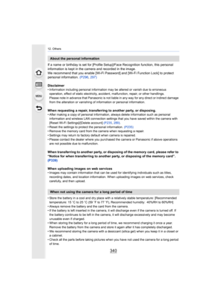 Page 34012. Others
340
If a name or birthday is set for [Profile Setup]/Face Recognition function, this personal 
information is kept in the camera and recorded in the image.
We recommend that you enable [Wi-Fi Password] and [Wi-Fi Function Lock] to protect 
personal information.  (P296, 297)
Disclaimer
• Information including personal information may be altered or v anish due to erroneous 
operation, effect of static electricity, accident, malfunction, repair, or other handlings.
Please note in advance that...