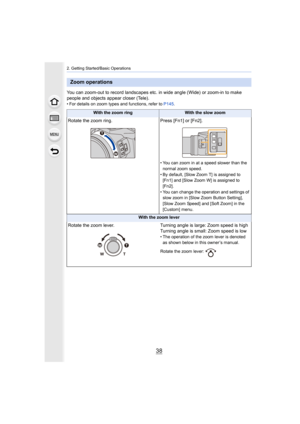 Page 382. Getting Started/Basic Operations
38
You can zoom-out to record landscapes etc. in wide angle (Wide) or zoom-in to make 
people and objects appear closer (Tele).
• For details on zoom types and functions, refer to P145 .
Zoom operations
With the zoom ringWith the slow zoom
Rotate the zoom ring.Press [Fn1] or [Fn2].
• You can zoom in at a speed slower than the 
normal zoom speed.
• By default, [Slow Zoom T] is assigned to  [Fn1] and [Slow Zoom W] is assigned to 
[Fn2].
• You can change the operation and...