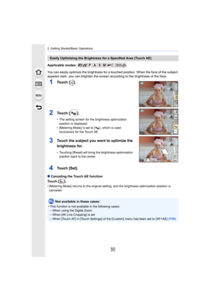 Page 502. Getting Started/Basic Operations
50
Applicable modes: 
You can easily optimize the brightness for a touched position. When the face of the subject 
appears dark, you can brighten the screen according to the brig htness of the face.
∫ Canceling the Touch AE function
Touch [ ] .
• [Metering Mode] returns to the original setting, and the brigh tness optimization position is 
canceled.
Easily Optimizing the Brightness for a Specified Area (Touch AE )
1Touch [ ].
2Touch [ ].
• The setting screen for the...