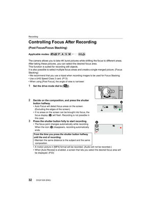 Page 32Recording
32DVQX1028 (ENG) 
Controlling Focus After Recording 
(Post Focus/Focus Stacking)
Applicable modes: 
The camera allows you to take 4K burst pictures while shifting the focus to different areas. 
After taking these pictures, you can select the desired focus area. 
This function is suited for recording still objects.
It is also possible to select multiple focus areas and create a single merged picture. (Focus 
Stacking)
• We recommend that you use a tripod when recording images to be  used for...