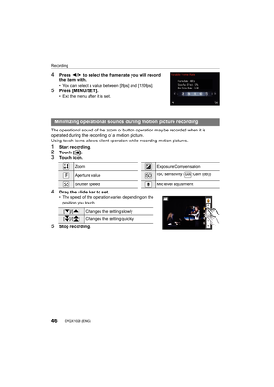 Page 46Recording
46DVQX1028 (ENG) 
4Press 2/1 to select the frame rate you will record 
the item with.
• You can select a value between [2fps] and [120fps].
5Press [MENU/SET].• Exit the menu after it is set.
The operational sound of the zoom or button operation may be re corded when it is 
operated during the recording of a motion picture.
Using touch icons allows silent operation while recording motion pictures.
1Start recording.2To u c h   [ ] .3Touch icon.
4Drag the slide bar to set.• The speed of the...