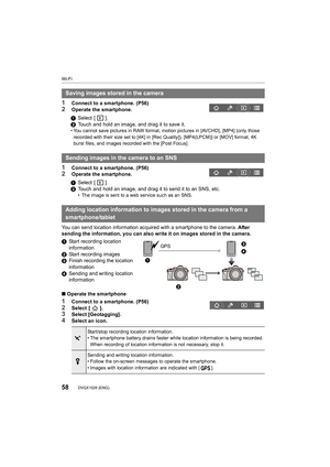 Page 58Wi-Fi
58DVQX1028 (ENG) 
1Connect to a smartphone. (P56)2Operate the smartphone.
1Connect to a smartphone. (P56)2Operate the smartphone.
You can send location information acquired with a smartphone to  the camera. After 
sending the information, you can also write it on images stored in the camera.
1 Start recording location 
information
2 Start recording images
3 Finish recording the location 
information
4 Sending and writing location 
information
∫ Operate the smartphone
1Connect to a smartphone....