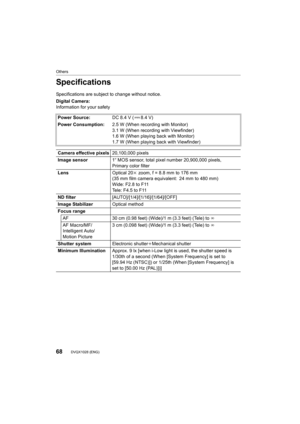 Page 68Others
68DVQX1028 (ENG) 
Specifications
Specifications are subject to change without notice.
Digital Camera:
Information for your safetyPower Source: DC 8.4 V ( 8.4 V)
Power Consumption: 2.5 W (When recording with Monitor)
3.1 W (When recording with Viewfinder)
1.6 W (When playing back with Monitor)
1.7 W (When playing back with Viewfinder)
Camera effective pixels 20,100,000 pixels
Image sensor 1q MOS sensor, total pixel number 20,900,000 pixels, 
Primary color filter
Lens Optical 20k zoom, f = 8.8 mm to...