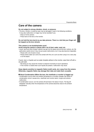 Page 99
Preparation/Basic
 (ENG) DVQX1028
Care of the camera
Do not subject to strong vibration, shock, or pressure.• The lens, monitor, or external case may be damaged if used in the following conditions.
It may also malfunction or image may not be recorded if you:
– Drop or hit the camera.
– Press hard on the lens or the monitor.
Do not hold the lens barrel as you take pictures. There is a ri sk that your finger will 
be trapped as the lens retracts.
This camera is not dust/drip/water proof.
Avoid using the...