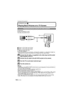 Page 118VQT1S36118
Connecting to other equipment
[PLAYBACK] mode: ¸
Playing Back Pictures on a TV Screen
Preparations:
Set the [TV ASPECT]. (P28)
Turn this unit and the TV off.
1 Yellow: to the video input socket
2 White: to the audio input socket
A Align the marks, and insert.
B AV cable (supplied)
Check the directions of the connectors, and plug them straight in or unplug them straight out. 
(Otherwise the connectors may be bent out of shape which will cause trouble.)
Connect the AV cable  B (supplied) to the...