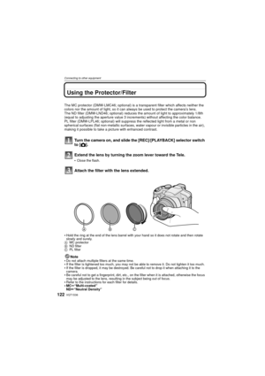Page 122VQT1S36122
Connecting to other equipment
Using the Protector/Filter
The MC protector (DMW-LMC46; optional) is a transparent filter which affects neither the 
colors nor the amount of light, so it can always be used to protect the camera’s lens.
The ND filter (DMW-LND46; optional) reduces the amount of light to approximately 1/8th 
(equal to adjusting the aperture value 3 incre ments) without affecting the color balance.
PL filter (DMW-LPL46; optional) will suppress the reflected light from a metal or non...