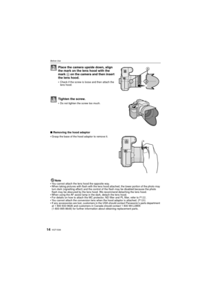 Page 14VQT1S3614
Before Use
Place the camera upside down, align 
the mark on the lens hood with the 
mark A on the camera and then insert 
the lens hood.
Check if the screw is loose and then attach the 
lens hood.
Tighten the screw.
Do not tighten the screw too much.
∫ Removing the hood adaptor

Grasp the base of the hood adaptor to remove it.
Note
You cannot attach the lens hood the opposite way.When taking pictures with flash with the lens hood attached, the lower portion of the photo may 
turn dark...